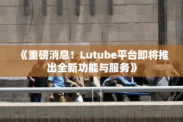 《重磅消息！Lutube平台即将推出全新功能与服务》