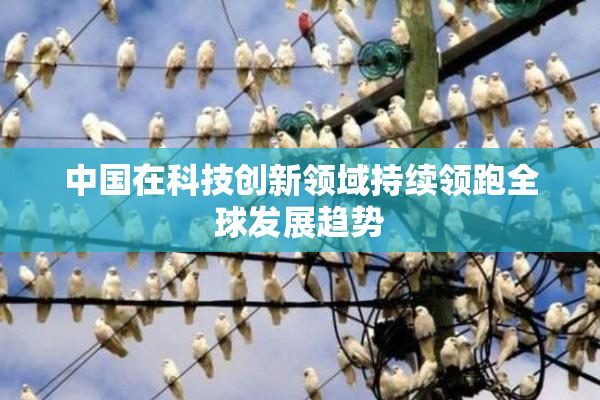中国在科技创新领域持续领跑全球发展趋势