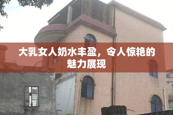 大乳女人奶水丰盈，令人惊艳的魅力展现