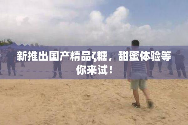 新推出国产精品ζ糖，甜蜜体验等你来试！