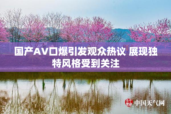 国产AV口爆引发观众热议 展现独特风格受到关注