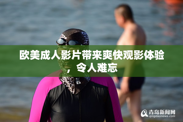 欧美成人影片带来爽快观影体验，令人难忘