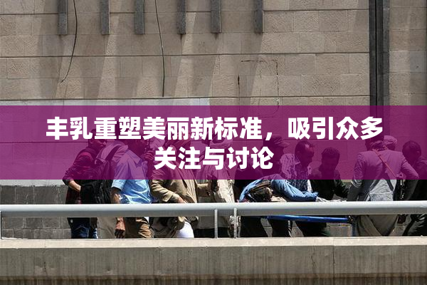 丰乳重塑美丽新标准，吸引众多关注与讨论