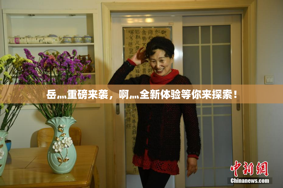 岳灬重磅来袭，啊灬全新体验等你来探索！
