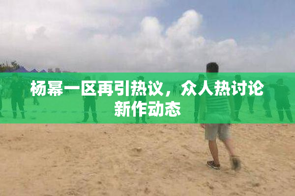 杨幂一区再引热议，众人热讨论新作动态
