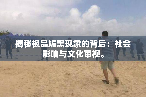 揭秘极品媚黑现象的背后：社会影响与文化审视。