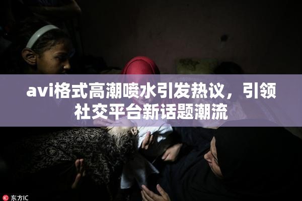 avi格式高潮喷水引发热议，引领社交平台新话题潮流