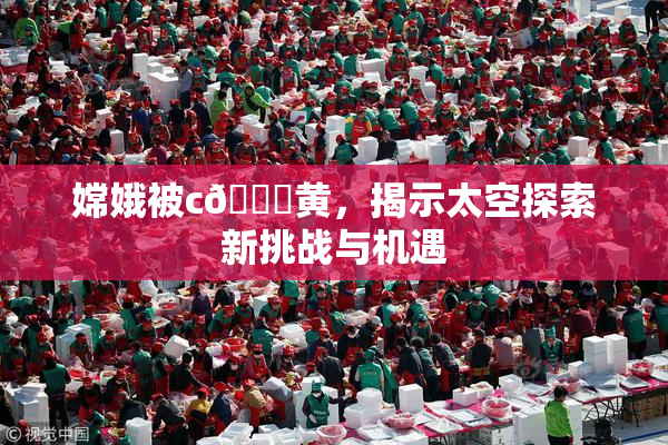 嫦娥被c🔞黄，揭示太空探索新挑战与机遇