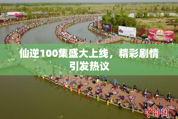仙逆100集盛大上线，精彩剧情引发热议