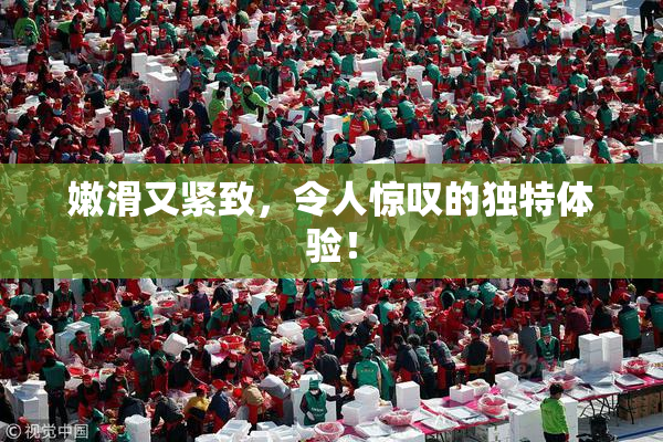 嫩滑又紧致，令人惊叹的独特体验！