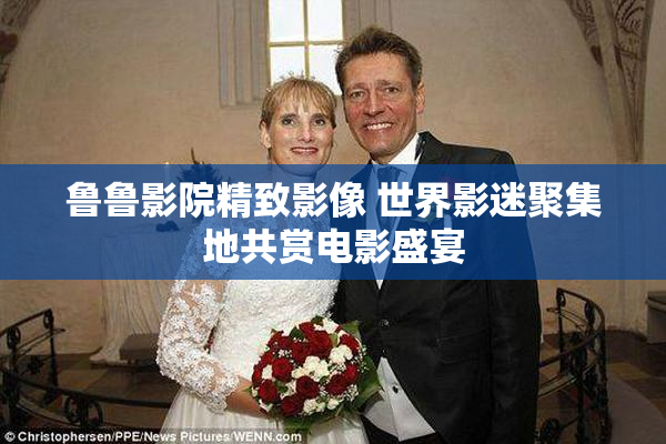 鲁鲁影院精致影像 世界影迷聚集地共赏电影盛宴