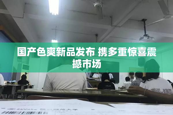 国产色爽新品发布 携多重惊喜震撼市场