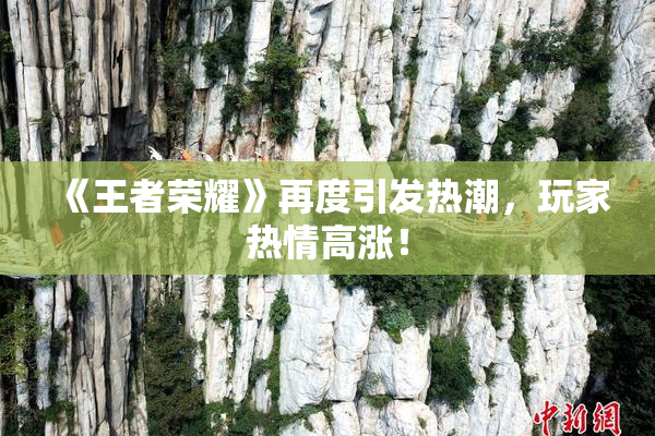 《王者荣耀》再度引发热潮，玩家热情高涨！