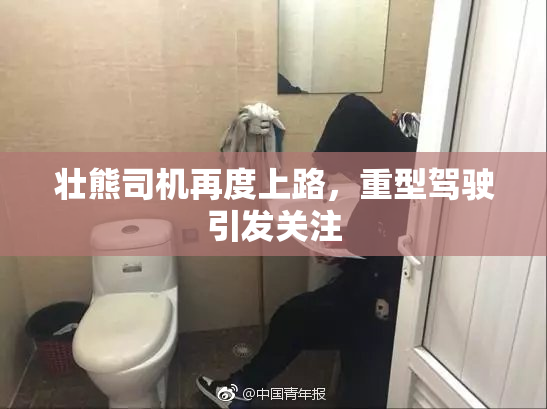 壮熊司机再度上路，重型驾驶引发关注