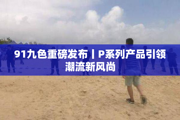 91九色重磅发布丨P系列产品引领潮流新风尚