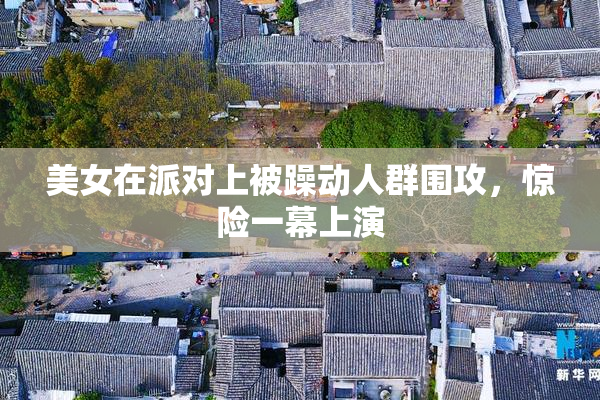 美女在派对上被躁动人群围攻，惊险一幕上演