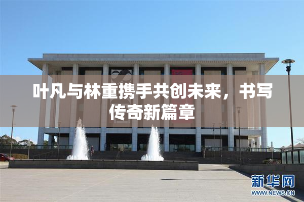 叶凡与林重携手共创未来，书写传奇新篇章