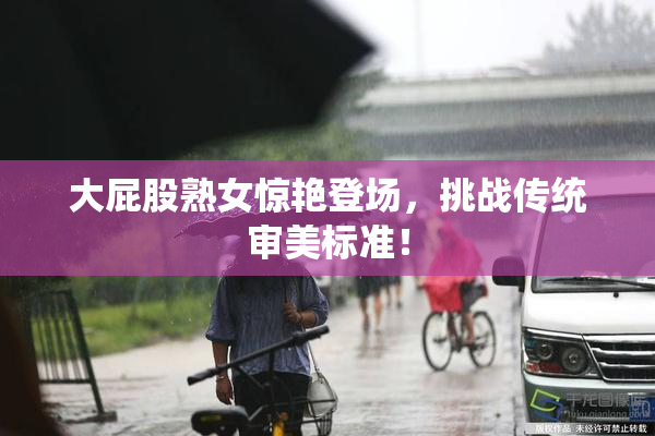 大屁股熟女惊艳登场，挑战传统审美标准！