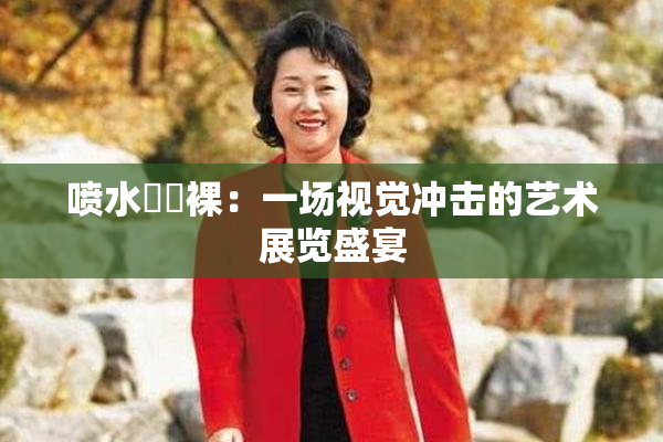 喷水❌‌裸：一场视觉冲击的艺术展览盛宴