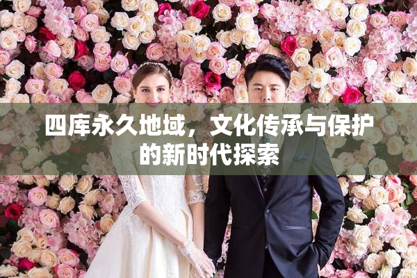 四库永久地域，文化传承与保护的新时代探索