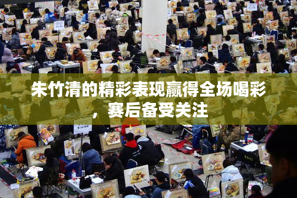 朱竹清的精彩表现赢得全场喝彩，赛后备受关注