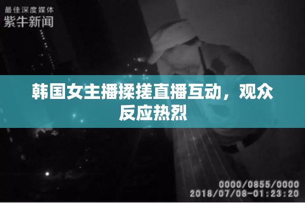 韩国女主播揉搓直播互动，观众反应热烈