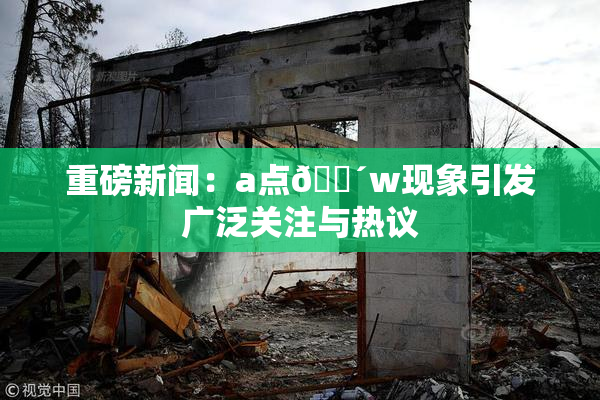 重磅新闻：a点🔴w现象引发广泛关注与热议