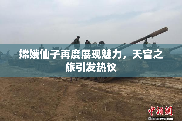 嫦娥仙子再度展现魅力，天宫之旅引发热议