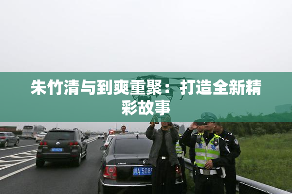 朱竹清与到爽重聚：打造全新精彩故事