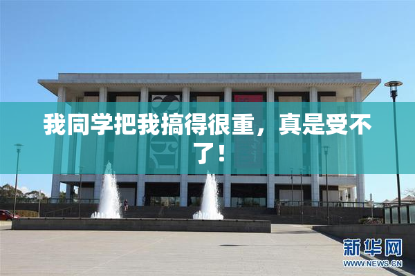 我同学把我搞得很重，真是受不了！