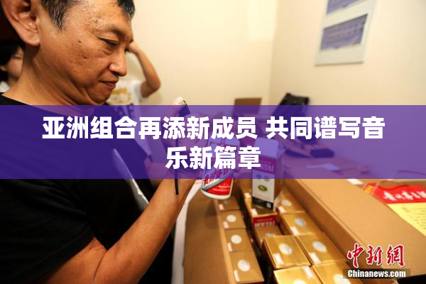 亚洲组合再添新成员 共同谱写音乐新篇章