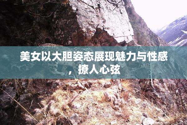 美女以大胆姿态展现魅力与性感，撩人心弦