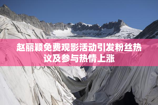 赵丽颖免费观影活动引发粉丝热议及参与热情上涨