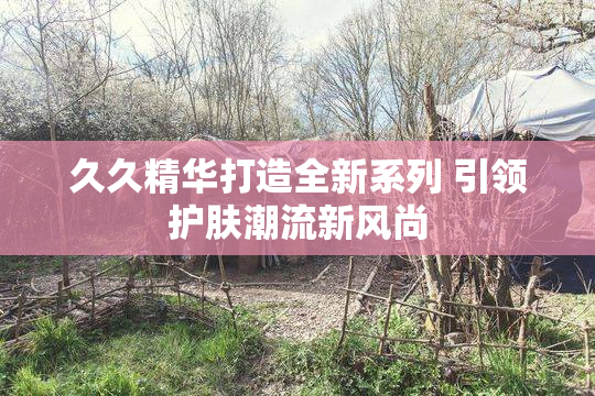 久久精华打造全新系列 引领护肤潮流新风尚