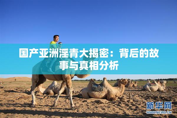 国产亚洲淫青大揭密：背后的故事与真相分析