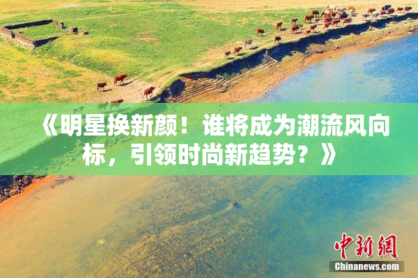 《明星换新颜！谁将成为潮流风向标，引领时尚新趋势？》