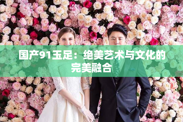 国产91玉足：绝美艺术与文化的完美融合