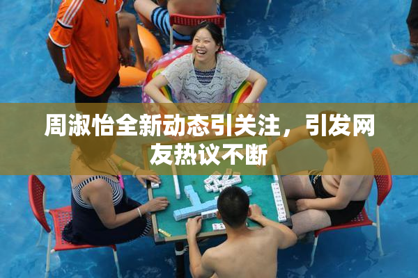 周淑怡全新动态引关注，引发网友热议不断
