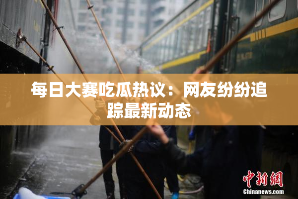 每日大赛吃瓜热议：网友纷纷追踪最新动态