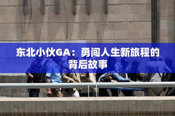 东北小伙GA：勇闯人生新旅程的背后故事