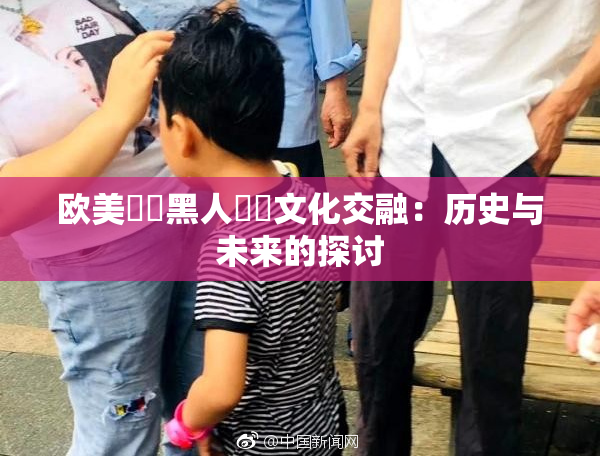 欧美❌‌黑人❌‌文化交融：历史与未来的探讨