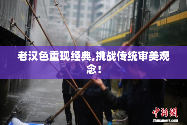 老汉色重现经典,挑战传统审美观念！