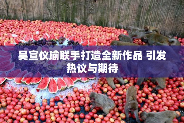 吴宣仪瑜联手打造全新作品 引发热议与期待