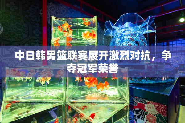 中日韩男篮联赛展开激烈对抗，争夺冠军荣誉