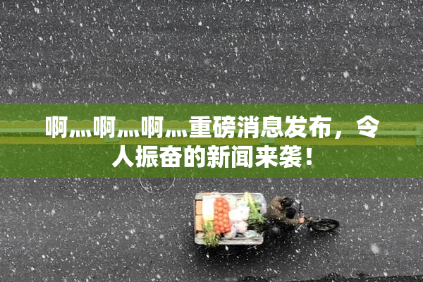 啊灬啊灬啊灬重磅消息发布，令人振奋的新闻来袭！