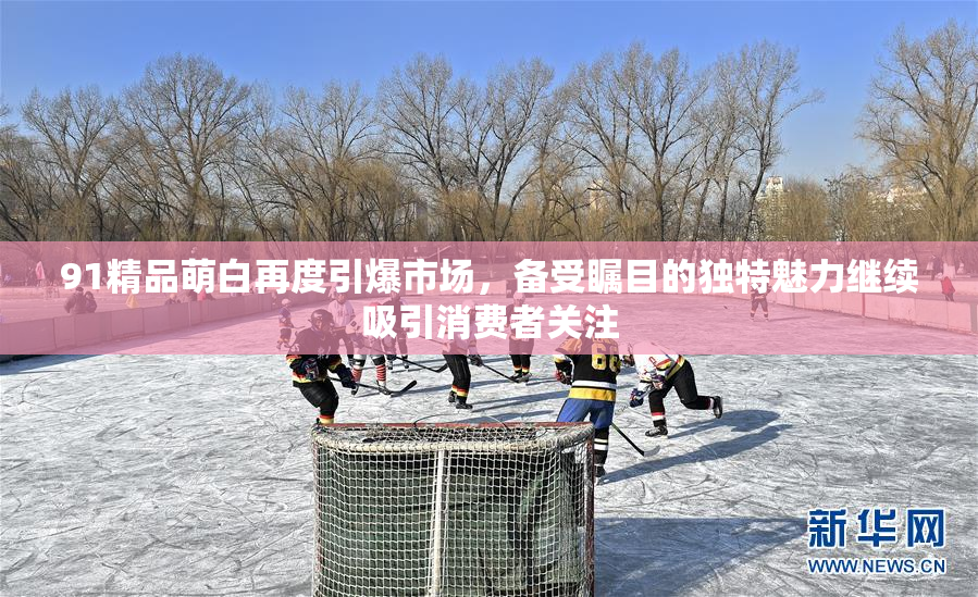 91精品萌白再度引爆市场，备受瞩目的独特魅力继续吸引消费者关注