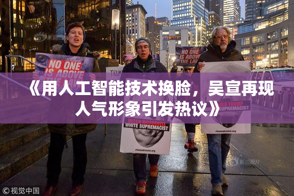 《用人工智能技术换脸，吴宣再现人气形象引发热议》