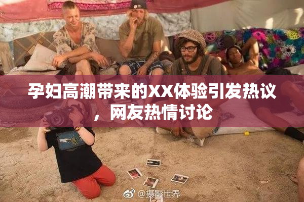 孕妇高潮带来的XX体验引发热议，网友热情讨论