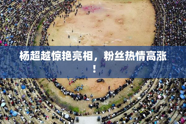 杨超越惊艳亮相，粉丝热情高涨！