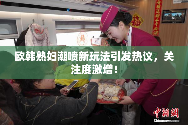 欧韩熟妇潮喷新玩法引发热议，关注度激增！